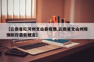 【云南省红河州文山县疫情,云南省文山州疫情防控最新规定】