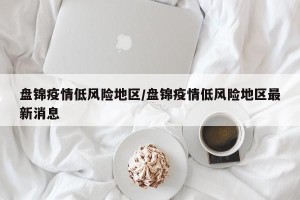 盘锦疫情低风险地区/盘锦疫情低风险地区最新消息