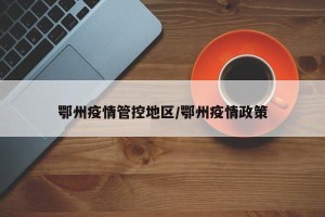鄂州疫情管控地区/鄂州疫情政策