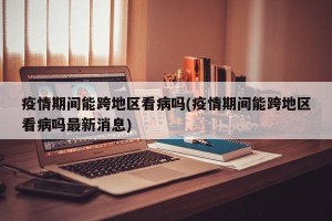 疫情期间能跨地区看病吗(疫情期间能跨地区看病吗最新消息)