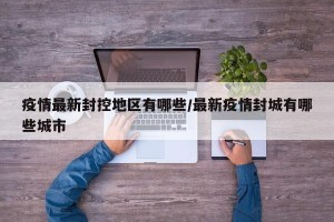 疫情最新封控地区有哪些/最新疫情封城有哪些城市
