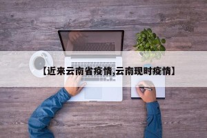 【近来云南省疫情,云南现时疫情】