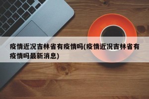 疫情近况吉林省有疫情吗(疫情近况吉林省有疫情吗最新消息)