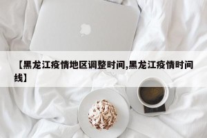 【黑龙江疫情地区调整时间,黑龙江疫情时间线】