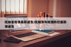 抚顺省疫情最新通告/抚顺发布疫情防控最新情通告