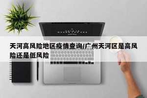 天河高风险地区疫情查询/广州天河区是高风险还是低风险