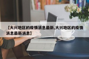 【大兴地区的疫情消息最新,大兴地区的疫情消息最新消息】