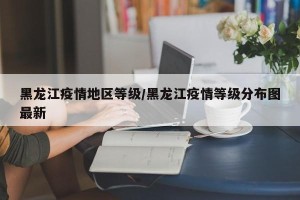 黑龙江疫情地区等级/黑龙江疫情等级分布图最新