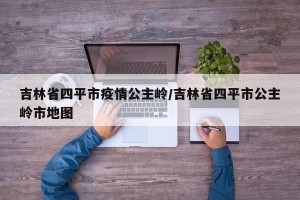 吉林省四平市疫情公主岭/吉林省四平市公主岭市地图
