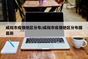 咸阳市疫情地区分布/咸阳市疫情地区分布图最新