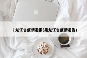 黒龙江省疫情通报(黑龙江省疫情通告)