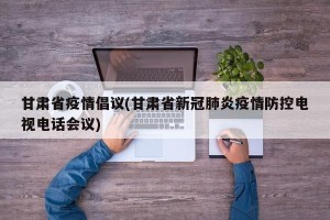 甘肃省疫情倡议(甘肃省新冠肺炎疫情防控电视电话会议)