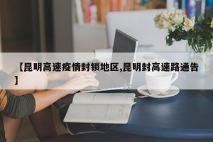 【昆明高速疫情封锁地区,昆明封高速路通告】
