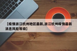 【疫情浙江杭州地区最新,浙江杭州疫情最新消息风险等级】