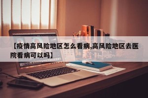 【疫情高风险地区怎么看病,高风险地区去医院看病可以吗】