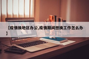 【疫情换地区办公,疫情期间想换工作怎么办】