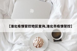 【淮北疫情管控地区查询,淮北市疫情管控】