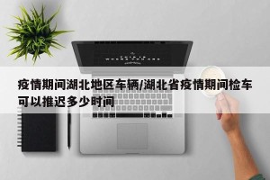 疫情期间湖北地区车辆/湖北省疫情期间检车可以推迟多少时间